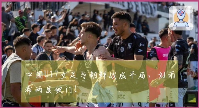 中国U17女足与朝鲜战成平局，刘雨希两度破门！